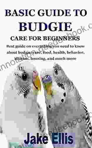 BASIC GUIDE TO BUDGIE CARE FOR BEGINNERS: Best Guide On Everything You Need To Know About Budgie: Care Food Health Behavior Disease Housing And Much More